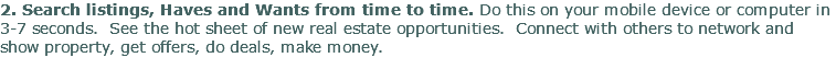 2. Search listings, Haves and Wants from time to time. Do this on your mobile device or computer in 3-7 seconds. See the hot sheet of new real estate opportunities. Connect with others to network and show property, get offers, do deals, make money. 